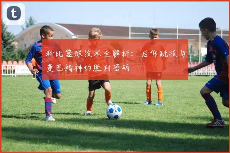 科比篮球技术全解析：后仰跳投与曼巴精神的胜利密码
