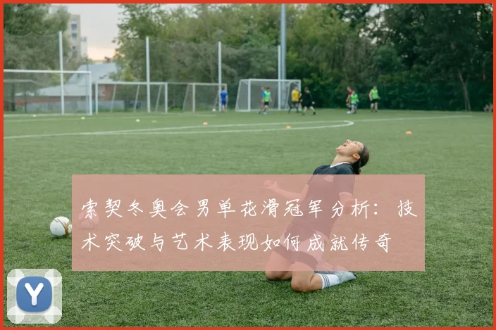 索契冬奥会男单花滑冠军分析：技术突破与艺术表现如何成就传奇