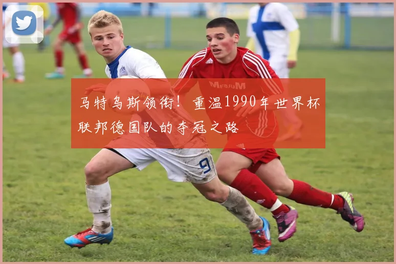 马特乌斯领衔！重温1990年世界杯联邦德国队的夺冠之路