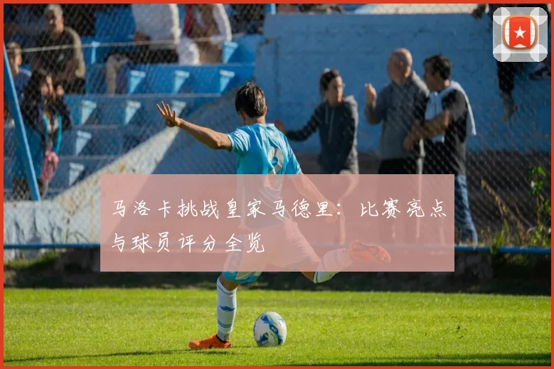 马洛卡挑战皇家马德里：比赛亮点与球员评分全览