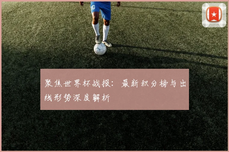 聚焦世界杯战报：最新积分榜与出线形势深度解析