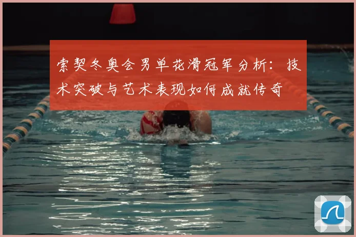 索契冬奥会男单花滑冠军分析：技术突破与艺术表现如何成就传奇